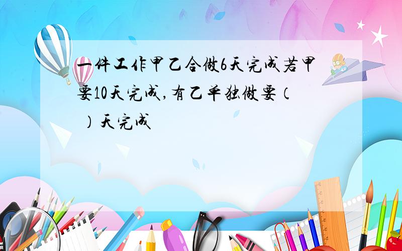 一件工作甲乙合做6天完成若甲要10天完成,有乙单独做要（ ）天完成