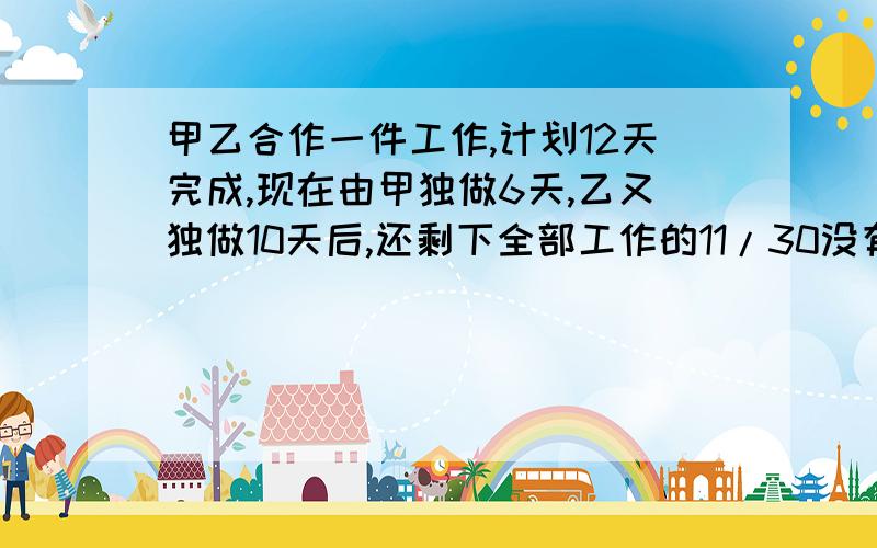 甲乙合作一件工作,计划12天完成,现在由甲独做6天,乙又独做10天后,还剩下全部工作的11/30没有完成；问：甲独做这项工作需要多少天?还有几题。2一批零件，甲乙计划15天完成，如果甲独做5天