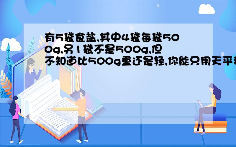 有5袋食盐,其中4袋每袋500g,另1袋不是500g,但不知道比500g重还是轻,你能只用天平称两次就找出这袋食盐吗?
