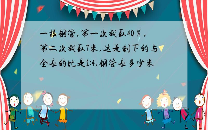 一根钢管,第一次截取40％,第二次截取7米,这是剩下的与全长的比是1:4,钢管长多少米