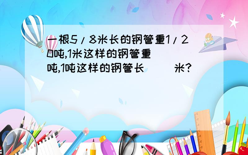 一根5/8米长的钢管重1/20吨,1米这样的钢管重（ ）吨,1吨这样的钢管长（ ）米?