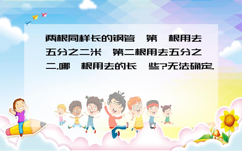 两根同样长的钢管,第一根用去五分之二米,第二根用去五分之二.哪一根用去的长一些?无法确定.