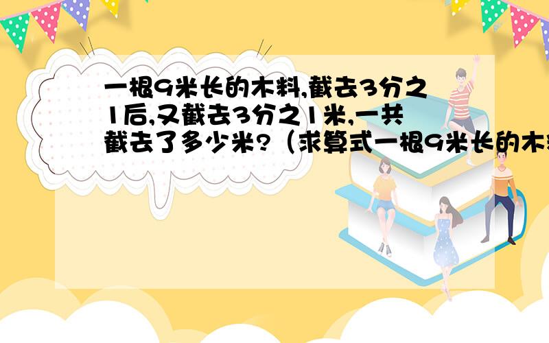 一根9米长的木料,截去3分之1后,又截去3分之1米,一共截去了多少米?（求算式一根9米长的木料,截去3分之1后,又截去3分之1米,一共截去了多少米?（求算式）谢谢!