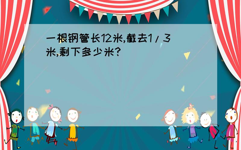 一根钢管长12米,截去1/3米,剩下多少米?