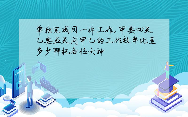 单独完成同一件工作,甲要四天乙要五天问甲乙的工作效率比是多少拜托各位大神