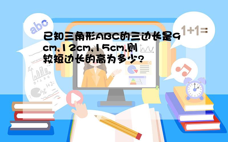 已知三角形ABC的三边长是9cm,12cm,15cm,则较短边长的高为多少?