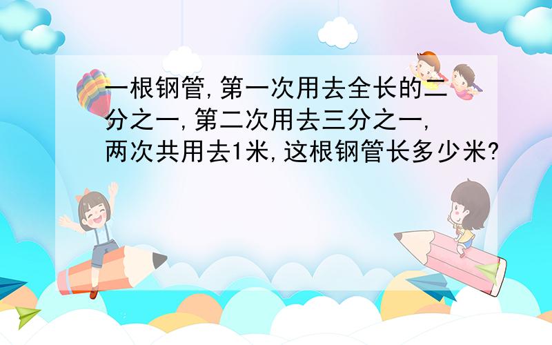 一根钢管,第一次用去全长的二分之一,第二次用去三分之一,两次共用去1米,这根钢管长多少米?