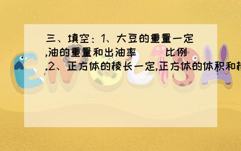 三、填空：1、大豆的重量一定,油的重量和出油率（ ）比例.2、正方体的棱长一定,正方体的体积和棱长三、填空：1、大豆的重量一定,油的重量和出油率（ ）比例.2、正方体的棱长一定,正方