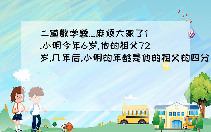 二道数学题...麻烦大家了1.小明今年6岁,他的祖父72岁,几年后,小明的年龄是他的祖父的四分之一?2.人在运动时的心跳的速度和年龄有关,如果用A表示一个人的年龄,用B表示正常情况下这个人在