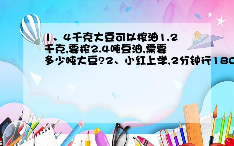 1、4千克大豆可以榨油1.2千克,要榨2.4吨豆油,需要多少吨大豆?2、小红上学,2分钟行180米,他家离学校1.8千米,需要多少分钟到达?