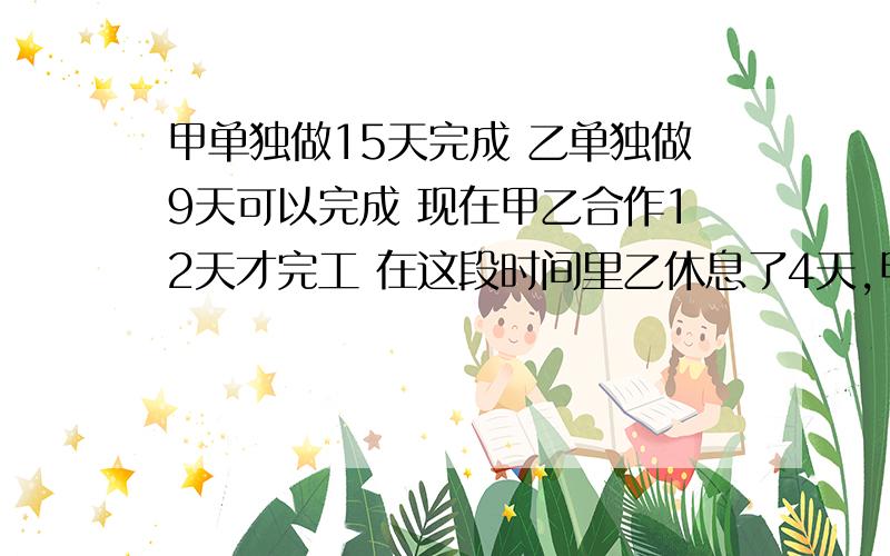 甲单独做15天完成 乙单独做9天可以完成 现在甲乙合作12天才完工 在这段时间里乙休息了4天,甲休息几天?帮一把吧会数学的 呵呵!