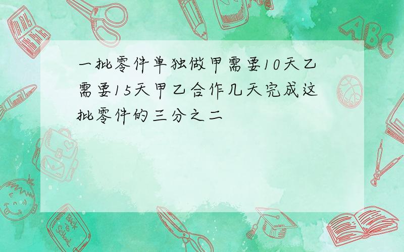 一批零件单独做甲需要10天乙需要15天甲乙合作几天完成这批零件的三分之二