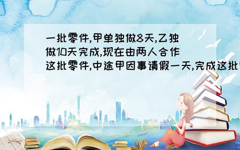 一批零件,甲单独做8天,乙独做10天完成,现在由两人合作这批零件,中途甲因事请假一天,完成这批零件共多少