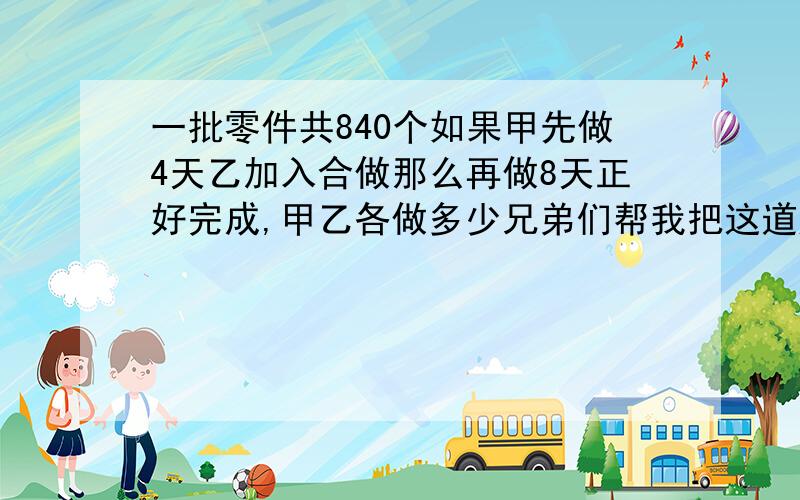 一批零件共840个如果甲先做4天乙加入合做那么再做8天正好完成,甲乙各做多少兄弟们帮我把这道题解决了,