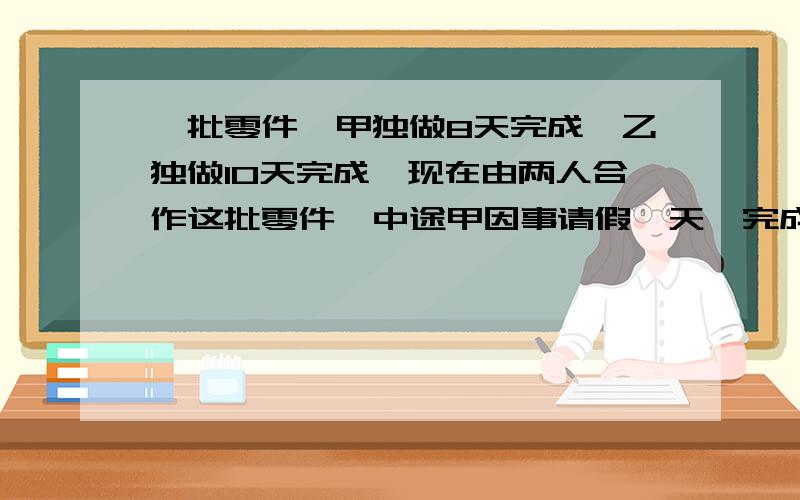 一批零件,甲独做8天完成,乙独做10天完成,现在由两人合作这批零件,中途甲因事请假一天,完成这批零件共完成这批零件共多少天?