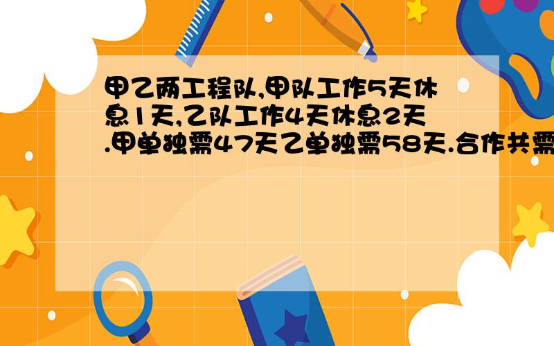 甲乙两工程队,甲队工作5天休息1天,乙队工作4天休息2天.甲单独需47天乙单独需58天.合作共需多少天