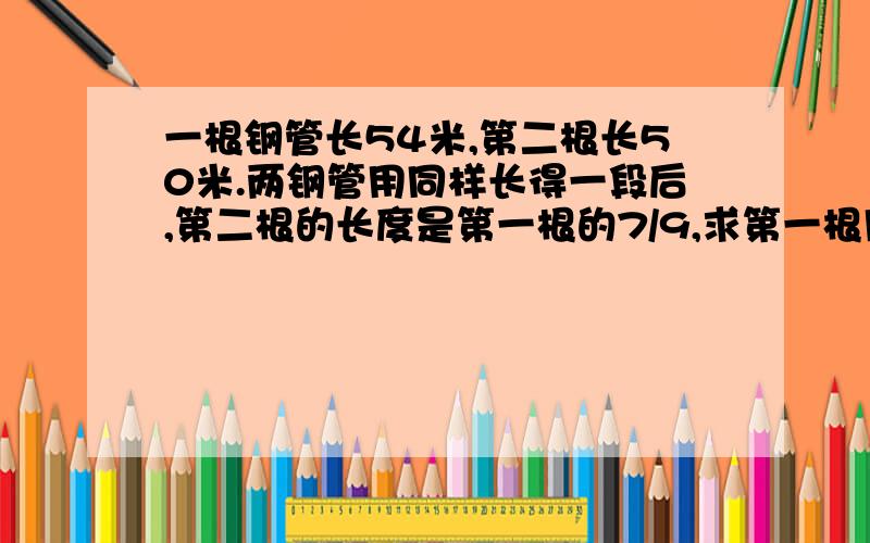 一根钢管长54米,第二根长50米.两钢管用同样长得一段后,第二根的长度是第一根的7/9,求第一根用后管长?