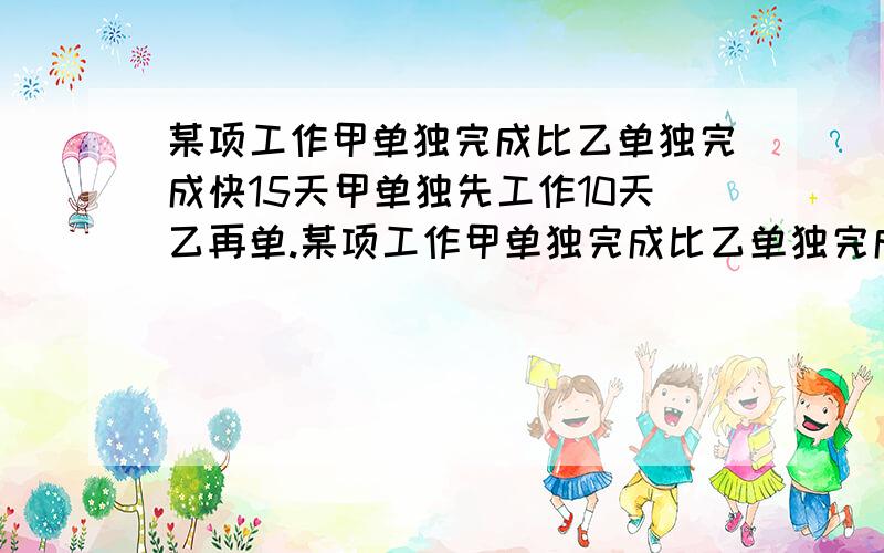 某项工作甲单独完成比乙单独完成快15天甲单独先工作10天乙再单.某项工作甲单独完成比乙单独完成快15天甲单独先工作10天乙再单独工作15天就可以完成这项工作的3/2求甲乙两人单独完成这