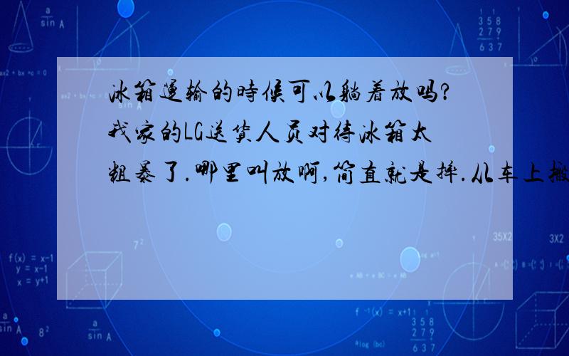 冰箱运输的时候可以躺着放吗?我家的LG送货人员对待冰箱太粗暴了.哪里叫放啊,简直就是摔.从车上搬下来的时候都平躺着放在地上了.