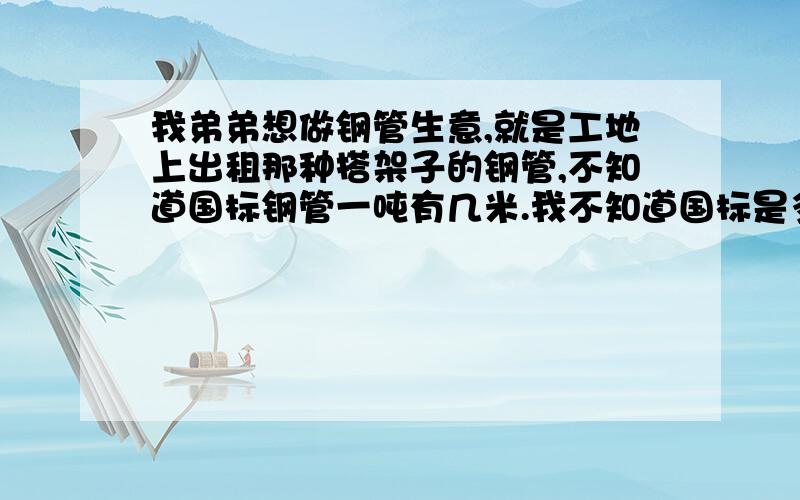 我弟弟想做钢管生意,就是工地上出租那种搭架子的钢管,不知道国标钢管一吨有几米.我不知道国标是多少直径和壁厚呢,脚手架的钢管