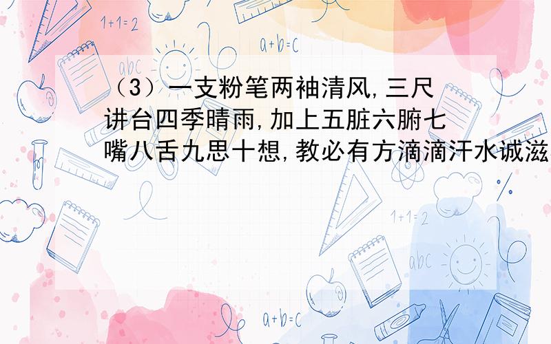 （3）一支粉笔两袖清风,三尺讲台四季晴雨,加上五脏六腑七嘴八舌九思十想,教必有方滴滴汗水诚滋桃李芳天下.求仿写