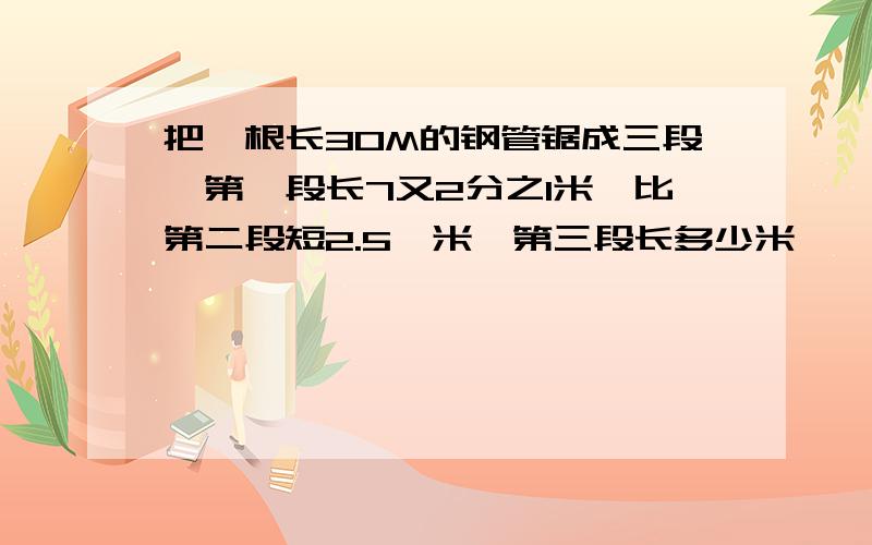 把一根长30M的钢管锯成三段,第一段长7又2分之1米,比第二段短2.5,米,第三段长多少米