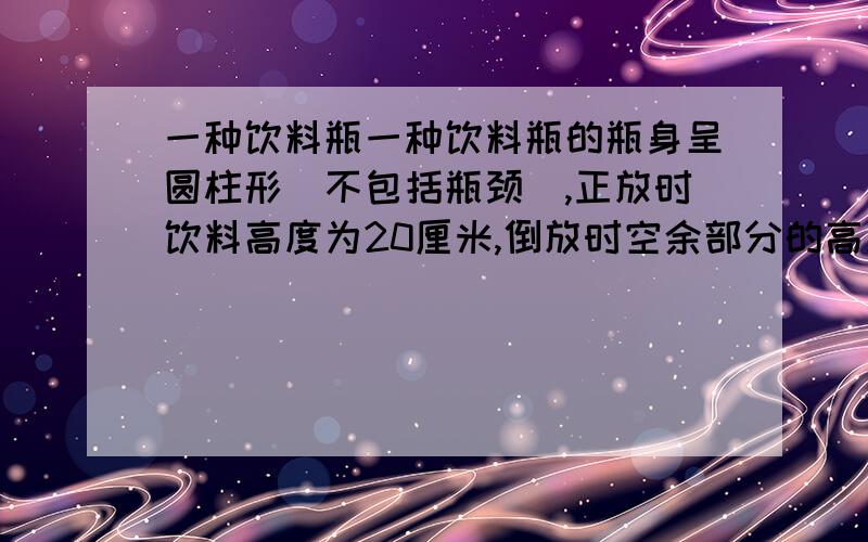 一种饮料瓶一种饮料瓶的瓶身呈圆柱形（不包括瓶颈）,正放时饮料高度为20厘米,倒放时空余部分的高度为5厘米,容积300立方厘米.瓶里有饮料【 】毫升