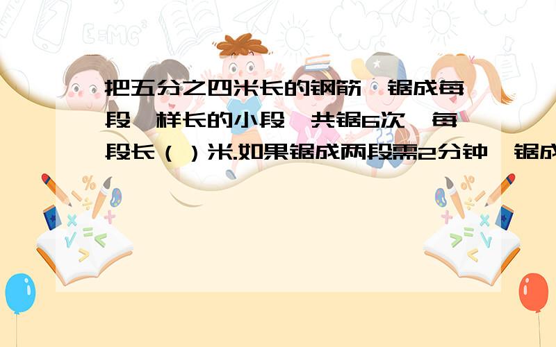 把五分之四米长的钢筋,锯成每段一样长的小段,共锯6次,每段长（）米.如果锯成两段需2分钟,锯成6段共需（）分钟说上为什么？