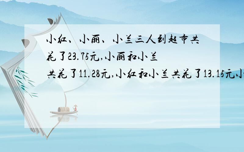 小红、小丽、小兰三人到超市共花了23.75元,小丽和小兰共花了11.28元,小红和小兰共花了13.15元小红、小丽、小兰各花了多少钱?