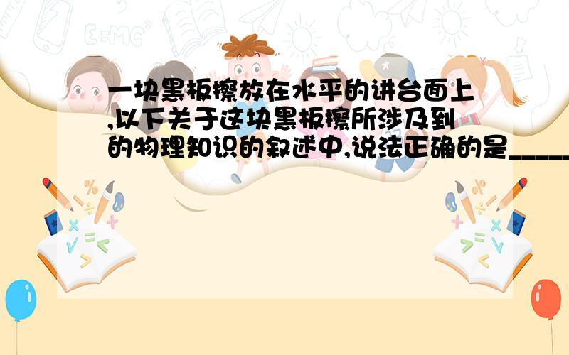 一块黑板擦放在水平的讲台面上,以下关于这块黑板擦所涉及到的物理知识的叙述中,说法正确的是_______ A.它A.它对讲台的压力和讲台对它的支持力是一对平衡力 B.它所受的合力为零 C.因为它