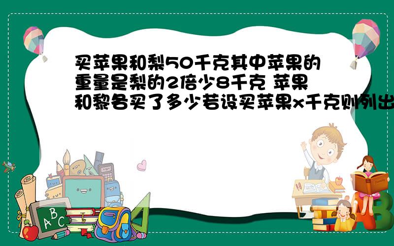 买苹果和梨50千克其中苹果的重量是梨的2倍少8千克 苹果和黎各买了多少若设买苹果x千克则列出的方程组应是明天要交作业