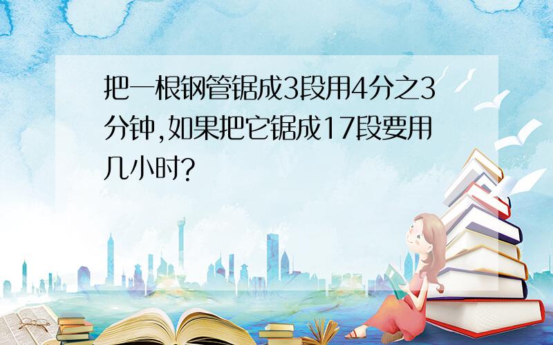 把一根钢管锯成3段用4分之3分钟,如果把它锯成17段要用几小时?