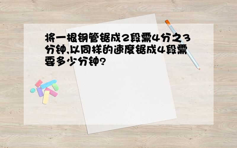 将一根钢管锯成2段需4分之3分钟,以同样的速度锯成4段需要多少分钟?