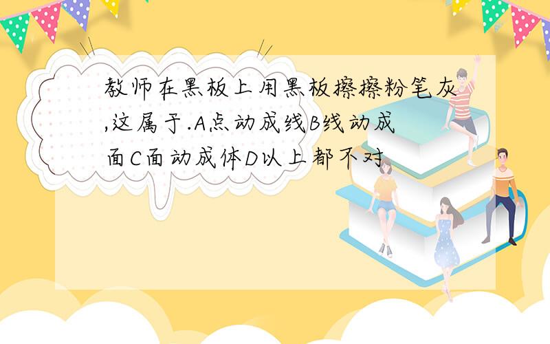 教师在黑板上用黑板擦擦粉笔灰,这属于.A点动成线B线动成面C面动成体D以上都不对