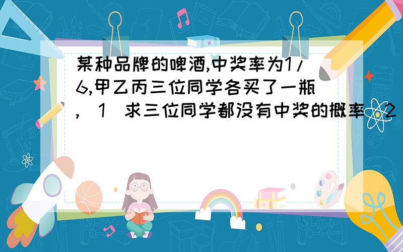 某种品牌的啤酒,中奖率为1/6,甲乙丙三位同学各买了一瓶,(1)求三位同学都没有中奖的概率(2)求三位同学至少有两位没有中奖的概率