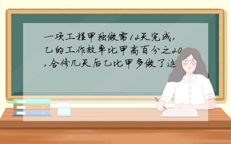 一项工程甲独做需12天完成,乙的工作效率比甲高百分之20,合修几天后乙比甲多做了这