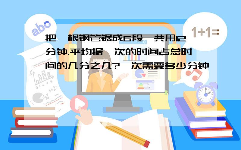 把一根钢管锯成6段,共用12分钟.平均据一次的时间占总时间的几分之几?一次需要多少分钟