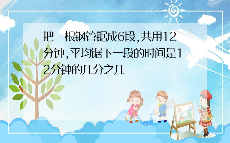 把一根钢管锯成6段,共用12分钟,平均锯下一段的时间是12分钟的几分之几