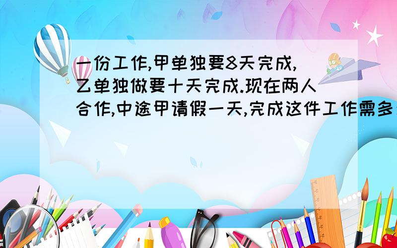 一份工作,甲单独要8天完成,乙单独做要十天完成.现在两人合作,中途甲请假一天,完成这件工作需多少天?