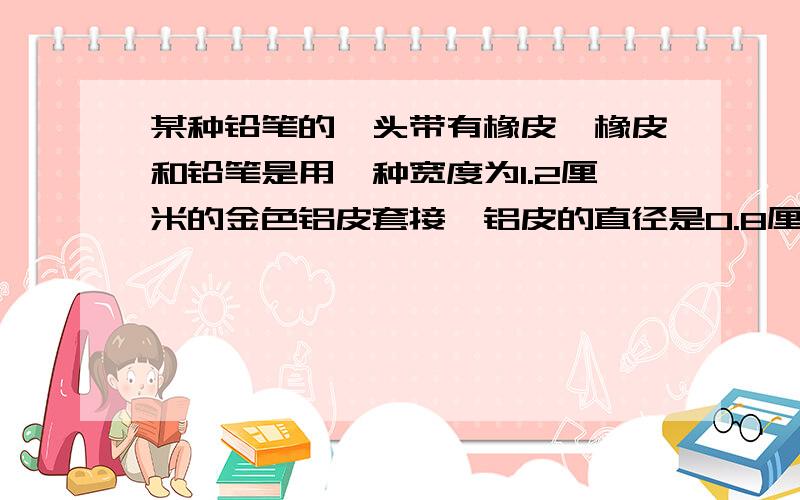 某种铅笔的一头带有橡皮,橡皮和铅笔是用一种宽度为1.2厘米的金色铝皮套接,铝皮的直径是0.8厘?