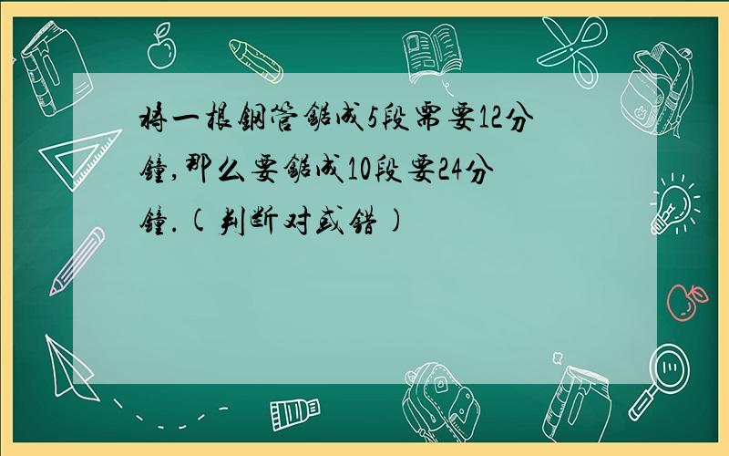 将一根钢管锯成5段需要12分钟,那么要锯成10段要24分钟.(判断对或错)