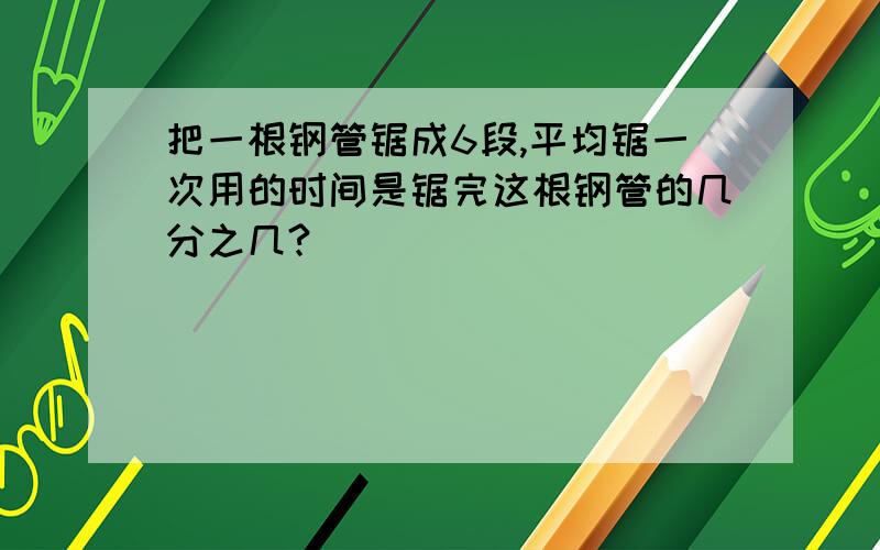 把一根钢管锯成6段,平均锯一次用的时间是锯完这根钢管的几分之几?