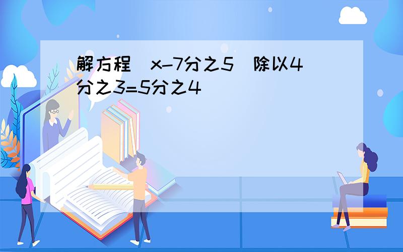 解方程（x-7分之5）除以4分之3=5分之4