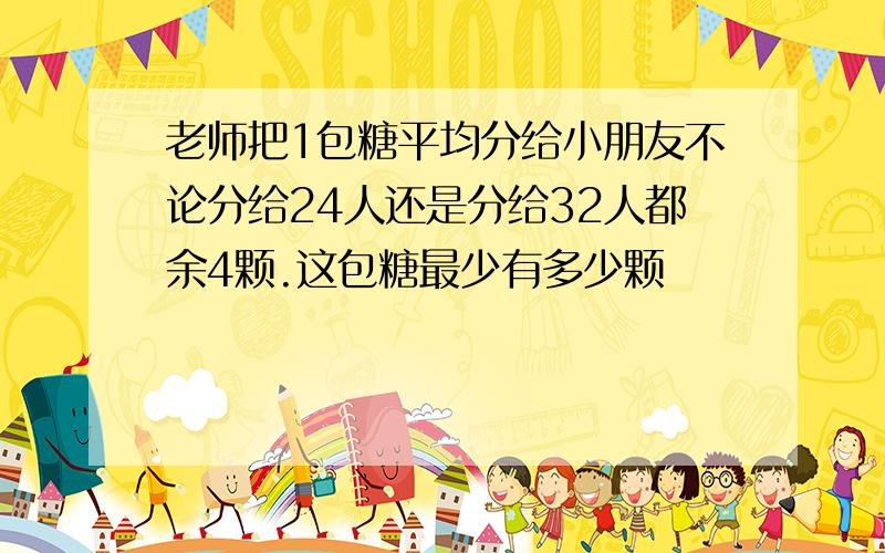 老师把1包糖平均分给小朋友不论分给24人还是分给32人都余4颗.这包糖最少有多少颗