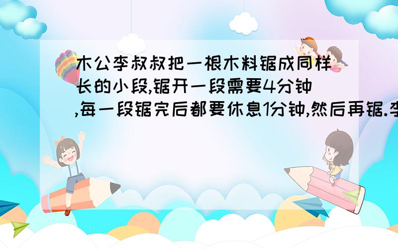 木公李叔叔把一根木料锯成同样长的小段,锯开一段需要4分钟,每一段锯完后都要休息1分钟,然后再锯.李叔叔一要写算式啊锯了24次,问他锯成了多少段