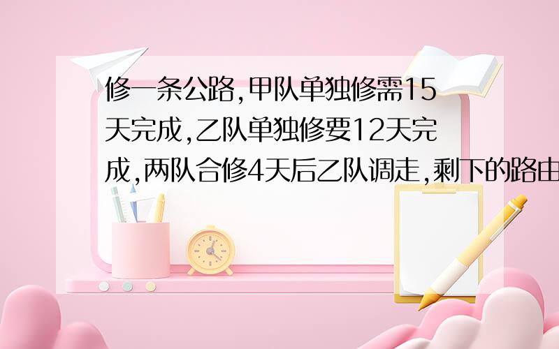 修一条公路,甲队单独修需15天完成,乙队单独修要12天完成,两队合修4天后乙队调走,剩下的路由甲队继续