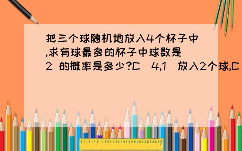 把三个球随机地放入4个杯子中,求有球最多的杯子中球数是 2 的概率是多少?C（4,1）放入2个球,C（3,1）放入1个球,不就行了么,为什么还要C（3,2）,难道这三个球不一样?、、