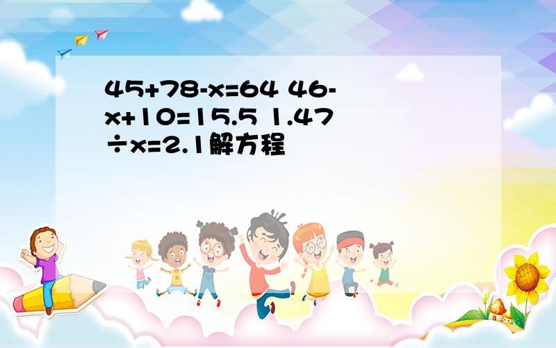 45+78-x=64 46-x+10=15.5 1.47÷x=2.1解方程