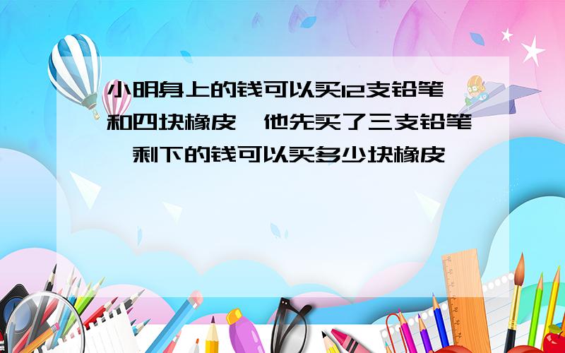 小明身上的钱可以买12支铅笔和四块橡皮,他先买了三支铅笔,剩下的钱可以买多少块橡皮