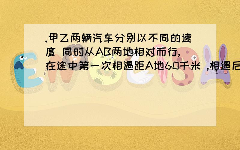 .甲乙两辆汽车分别以不同的速度 同时从AB两地相对而行,在途中第一次相遇距A地60千米 ,相遇后两车继续以原速前进,到达目的地后两车立即返回,在途中第二次向遇,这是距A地40千米 ,问第一次